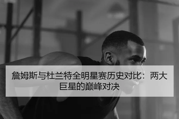 詹姆斯与杜兰特全明星赛历史对比：两大巨星的巅峰对决
